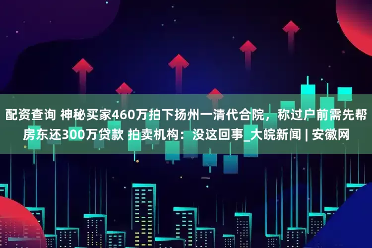 配资查询 ﻿神秘买家460万拍下扬州一清代合院，称过户前需先帮房东还300万贷款 拍卖机构：没这回事_大皖新闻 | 安徽网