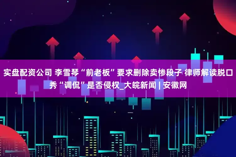 实盘配资公司 李雪琴“前老板”要求删除卖惨段子 律师解读脱口秀“调侃”是否侵权_大皖新闻 | 安徽网