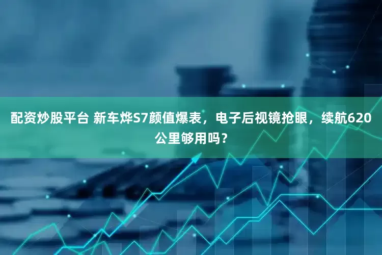 配资炒股平台 新车烨S7颜值爆表，电子后视镜抢眼，续航620公里够用吗？