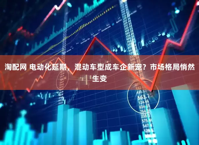 淘配网 电动化延期，混动车型成车企新宠？市场格局悄然生变