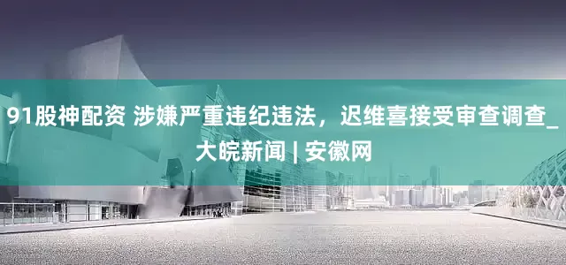 91股神配资 涉嫌严重违纪违法，迟维喜接受审查调查_大皖新闻 | 安徽网
