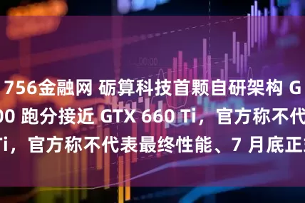 756金融网 砺算科技首颗自研架构 GPU 芯片 G100 跑分接近 GTX 660 Ti，官方称不代表最终性能、7 月底正式亮相