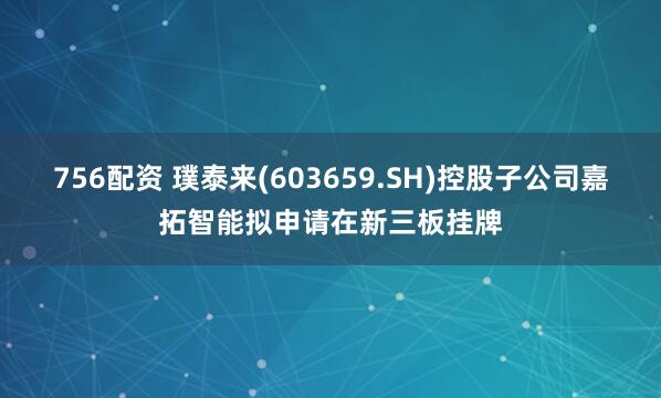 756配资 璞泰来(603659.SH)控股子公司嘉拓智能拟申请在新三板挂牌