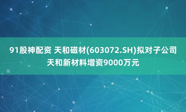 91股神配资 天和磁材(603072.SH)拟对子公司天和新材料增资9000万元