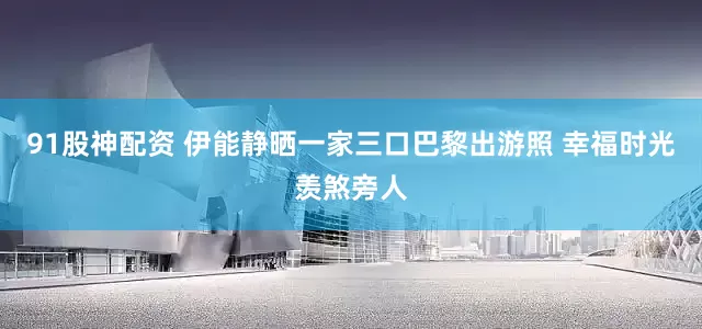 91股神配资 伊能静晒一家三口巴黎出游照 幸福时光羡煞旁人