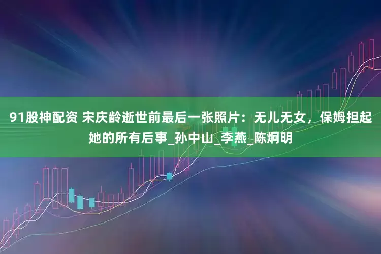 91股神配资 宋庆龄逝世前最后一张照片：无儿无女，保姆担起她的所有后事_孙中山_李燕_陈炯明