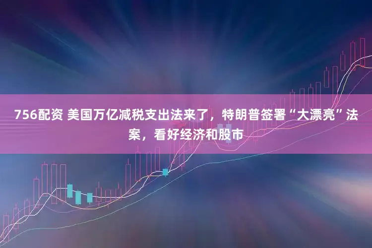 756配资 美国万亿减税支出法来了，特朗普签署“大漂亮”法案，看好经济和股市