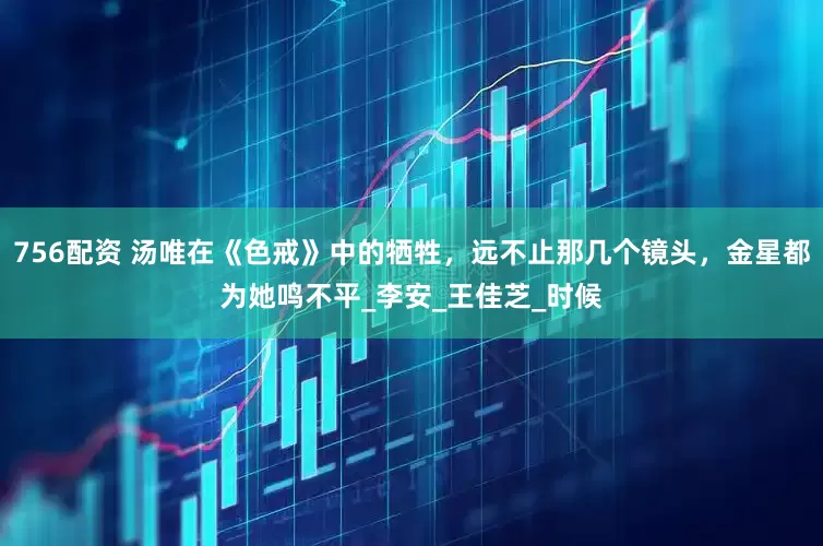 756配资 汤唯在《色戒》中的牺牲，远不止那几个镜头，金星都为她鸣不平_李安_王佳芝_时候