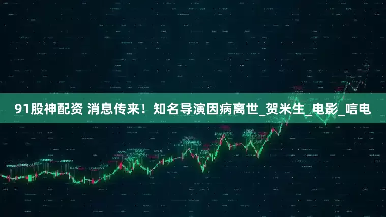 91股神配资 消息传来！知名导演因病离世_贺米生_电影_唁电
