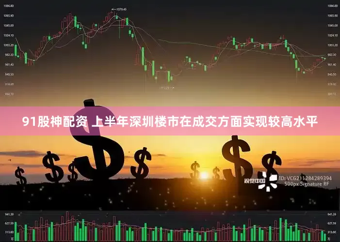 91股神配资 上半年深圳楼市在成交方面实现较高水平