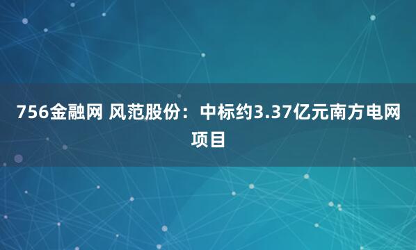 756金融网 风范股份：中标约3.37亿元南方电网项目
