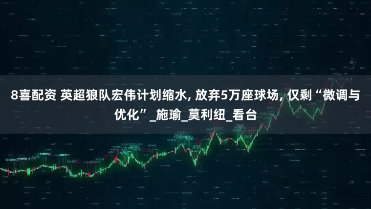 8喜配资 英超狼队宏伟计划缩水, 放弃5万座球场, 仅剩“微调与优化”_施瑜_莫利纽_看台