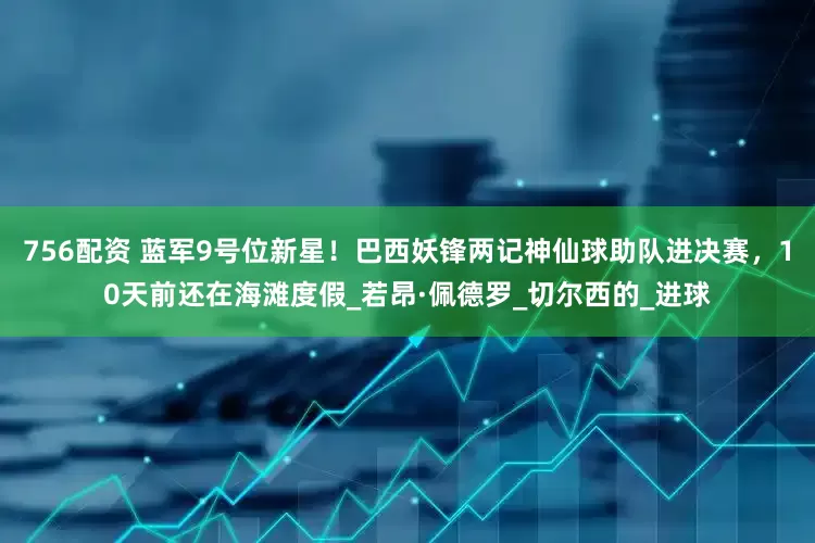 756配资 蓝军9号位新星！巴西妖锋两记神仙球助队进决赛，10天前还在海滩度假_若昂·佩德罗_切尔西的_进球