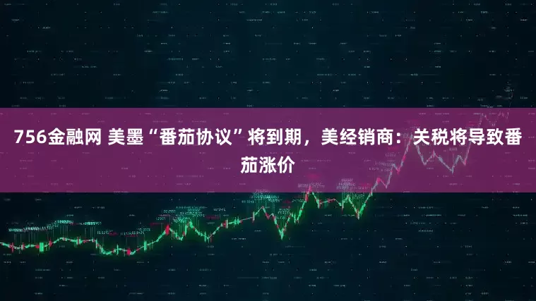756金融网 美墨“番茄协议”将到期，美经销商：关税将导致番茄涨价