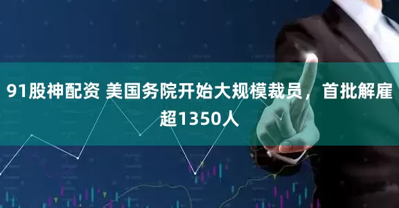 91股神配资 美国务院开始大规模裁员，首批解雇超1350人