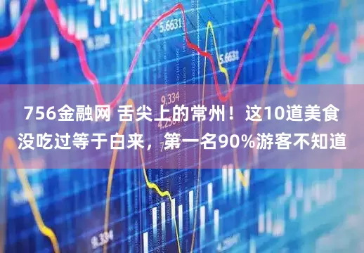 756金融网 舌尖上的常州！这10道美食没吃过等于白来，第一名90%游客不知道