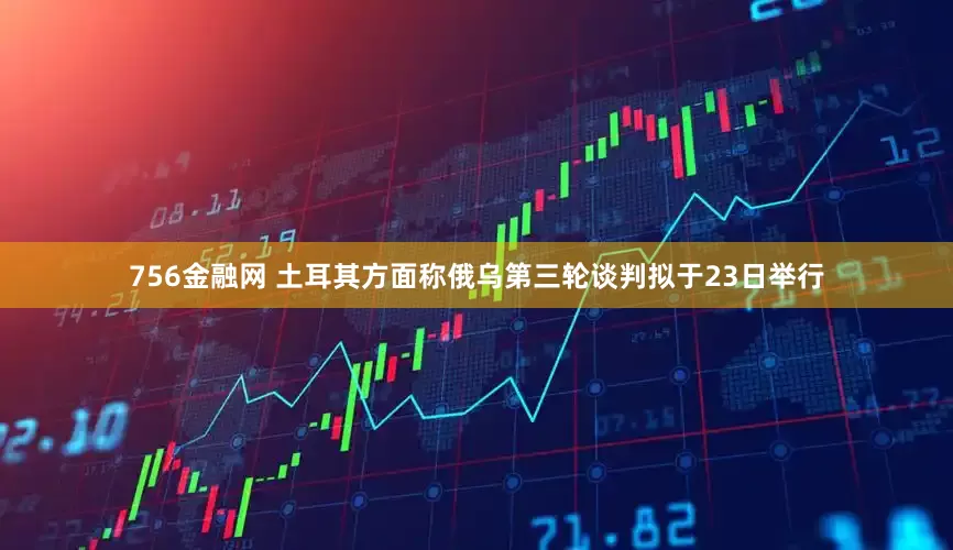 756金融网 土耳其方面称俄乌第三轮谈判拟于23日举行
