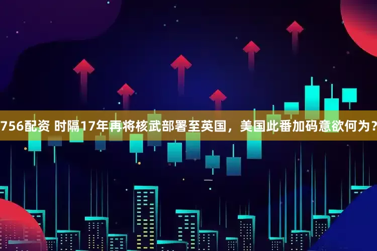 756配资 时隔17年再将核武部署至英国，美国此番加码意欲何为？