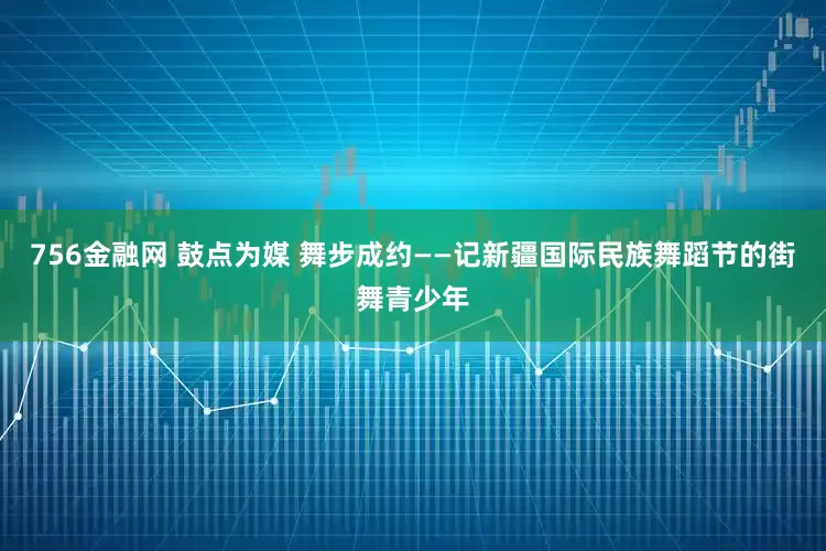 756金融网 鼓点为媒 舞步成约——记新疆国际民族舞蹈节的街舞青少年