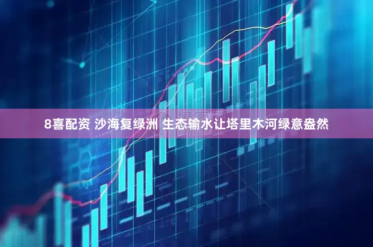 8喜配资 沙海复绿洲 生态输水让塔里木河绿意盎然