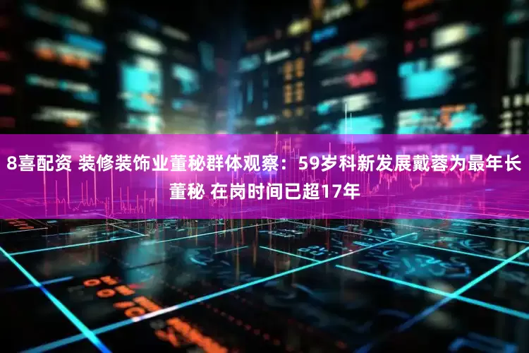 8喜配资 装修装饰业董秘群体观察：59岁科新发展戴蓉为最年长董秘 在岗时间已超17年