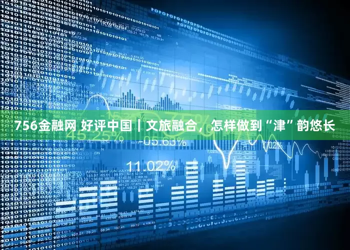 756金融网 好评中国｜文旅融合，怎样做到“津”韵悠长