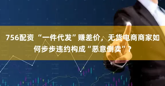 756配资 “一件代发”赚差价，无货电商商家如何步步违约构成“恶意倒卖”？