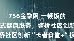 756金融网 一顿饭的工夫享一站式健康服务，塘桥社区创新“长者食堂+”模式