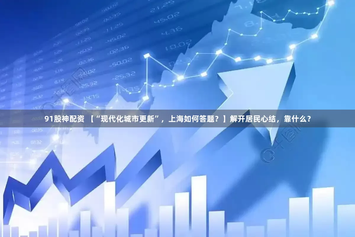 91股神配资 【“现代化城市更新”，上海如何答题？】解开居民心结，靠什么？