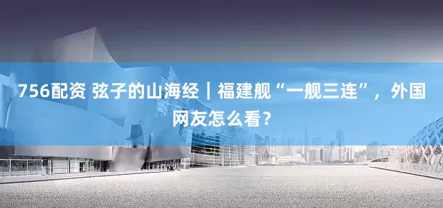 756配资 弦子的山海经｜福建舰“一舰三连”，外国网友怎么看？