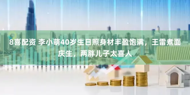 8喜配资 李小萌40岁生日照身材丰盈饱满，王雷煮面庆生，两胖儿子太喜人