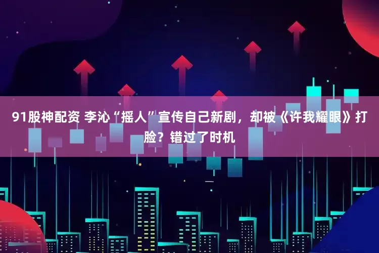 91股神配资 李沁“摇人”宣传自己新剧，却被《许我耀眼》打脸？错过了时机