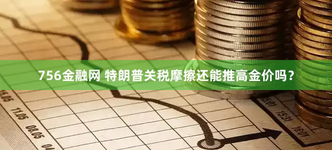 756金融网 特朗普关税摩擦还能推高金价吗?