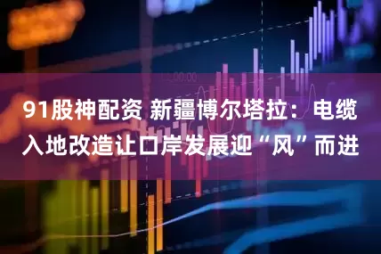 91股神配资 新疆博尔塔拉：电缆入地改造让口岸发展迎“风”而进