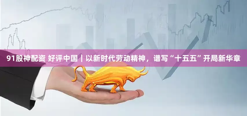 91股神配资 好评中国｜以新时代劳动精神，谱写“十五五”开局新华章