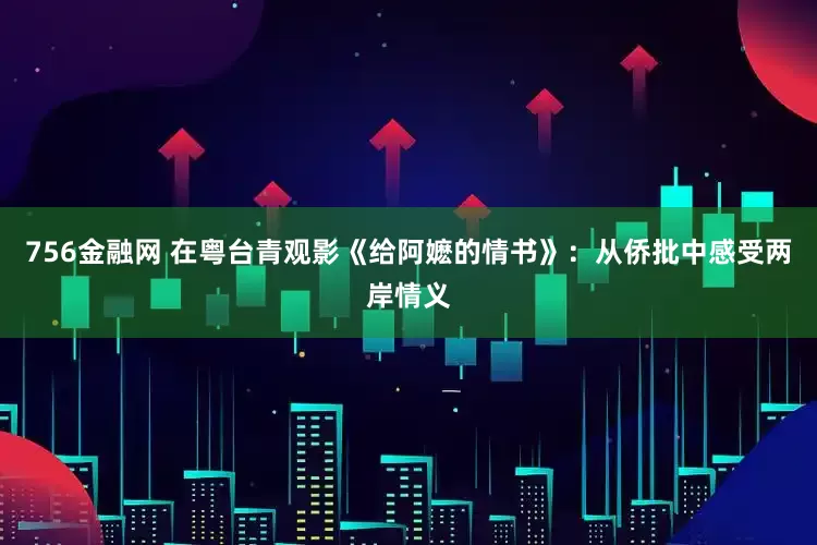 756金融网 在粤台青观影《给阿嬷的情书》：从侨批中感受两岸情义