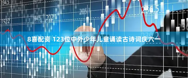 8喜配资 123位中外少年儿童诵读古诗词庆六一