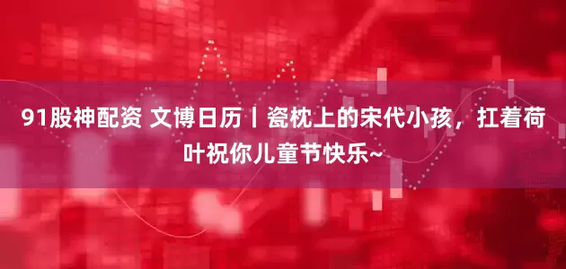 91股神配资 文博日历丨瓷枕上的宋代小孩，扛着荷叶祝你儿童节快乐~
