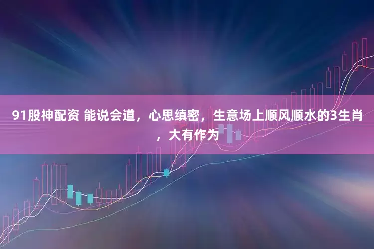 91股神配资 能说会道，心思缜密，生意场上顺风顺水的3生肖，大有作为