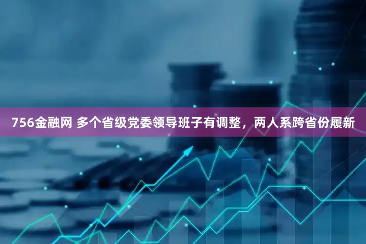 756金融网 多个省级党委领导班子有调整，两人系跨省份履新