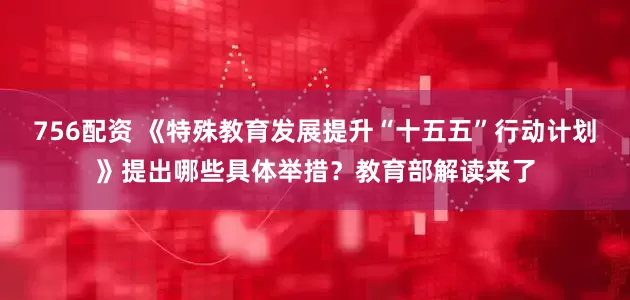 756配资 《特殊教育发展提升“十五五”行动计划》提出哪些具体举措？教育部解读来了