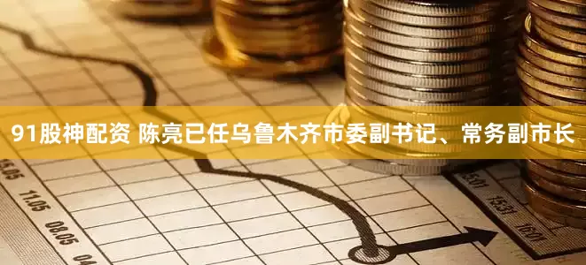 91股神配资 陈亮已任乌鲁木齐市委副书记、常务副市长